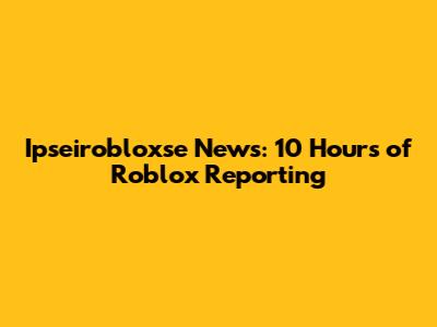 Ipseirobloxse News: 10 Hours of Roblox Reporting