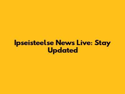 Ipseisteelse News Live: Stay Updated