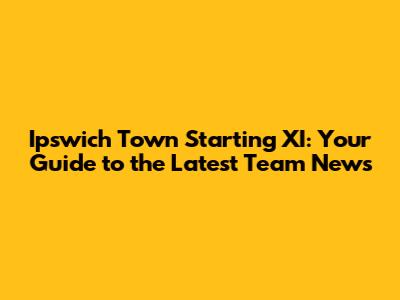 Ipswich Town Starting XI: Your Guide to the Latest Team News