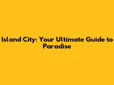 Island City: Your Ultimate Guide to Paradise