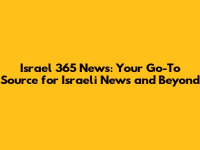 Israel 365 News: Your Go-To Source for Israeli News and Beyond