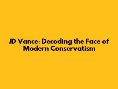 JD Vance: Decoding the Face of Modern Conservatism