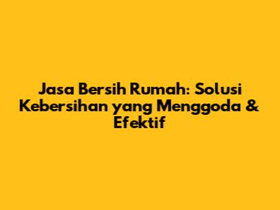 Jasa Bersih Rumah: Solusi Kebersihan yang Menggoda & Efektif