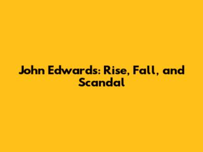 John Edwards: Rise, Fall, and Scandal