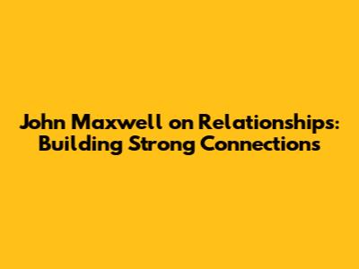 John Maxwell on Relationships: Building Strong Connections