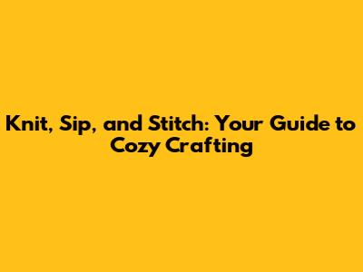 Knit, Sip, and Stitch: Your Guide to Cozy Crafting