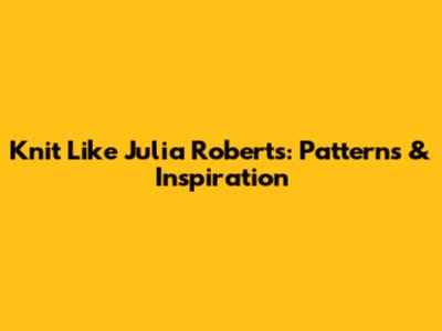 Knit Like Julia Roberts: Patterns & Inspiration