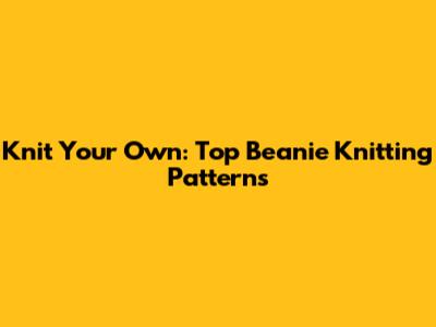 Knit Your Own: Top Beanie Knitting Patterns