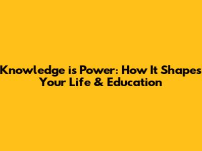 Knowledge is Power: How It Shapes Your Life & Education