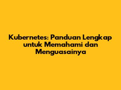 Kubernetes: Panduan Lengkap untuk Memahami dan Menguasainya