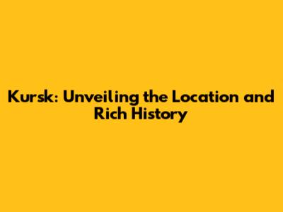 Kursk: Unveiling the Location and Rich History