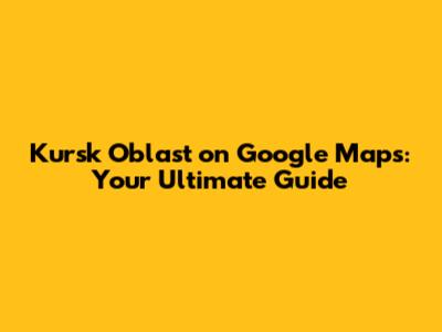 Kursk Oblast on Google Maps: Your Ultimate Guide