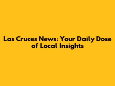 Las Cruces News: Your Daily Dose of Local Insights