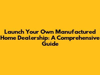 Launch Your Own Manufactured Home Dealership: A Comprehensive Guide