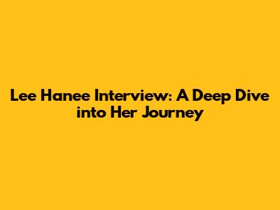 Lee Hanee Interview: A Deep Dive into Her Journey