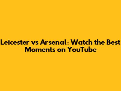 Leicester vs Arsenal: Watch the Best Moments on YouTube