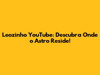 Leozinho YouTube: Descubra Onde o Astro Reside!