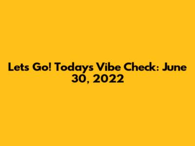 Let's Go! Today's Vibe Check: June 30, 2022