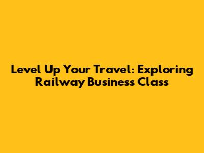 Level Up Your Travel: Exploring Railway Business Class