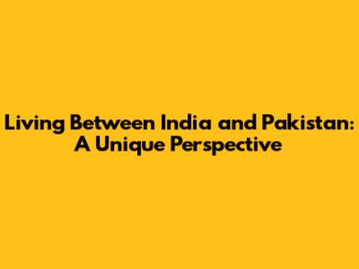 Living Between India and Pakistan: A Unique Perspective