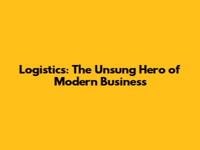 Logistics: The Unsung Hero of Modern Business