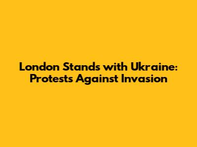 London Stands with Ukraine: Protests Against Invasion