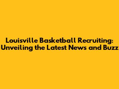 Louisville Basketball Recruiting: Unveiling the Latest News and Buzz