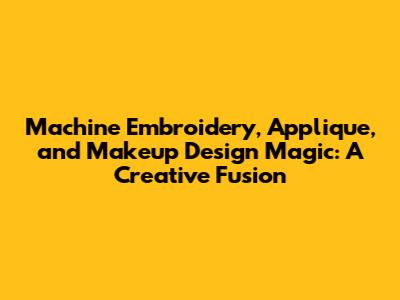 Machine Embroidery, Applique, and Makeup Design Magic: A Creative Fusion