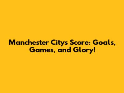 Manchester City's Score: Goals, Games, and Glory!