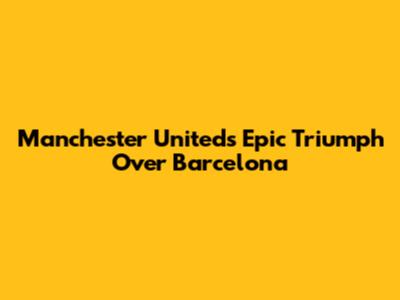 Manchester United's Epic Triumph Over Barcelona