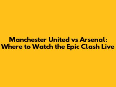 Manchester United vs Arsenal: Where to Watch the Epic Clash Live