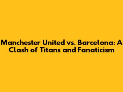 Manchester United vs. Barcelona: A Clash of Titans and Fanaticism