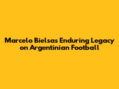 Marcelo Bielsa's Enduring Legacy on Argentinian Football