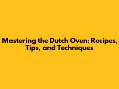 Mastering the Dutch Oven: Recipes, Tips, and Techniques