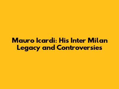 Mauro Icardi: His Inter Milan Legacy and Controversies