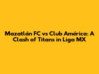 Mazatlán FC vs Club América: A Clash of Titans in Liga MX