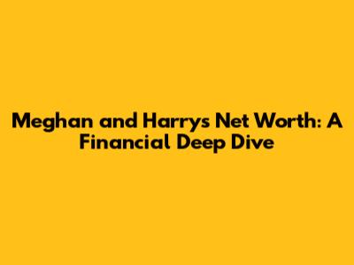 Meghan and Harry's Net Worth: A Financial Deep Dive
