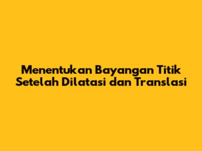 Menentukan Bayangan Titik Setelah Dilatasi dan Translasi