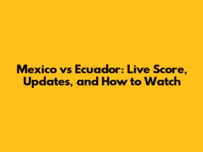Mexico vs Ecuador: Live Score, Updates, and How to Watch