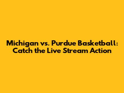 Michigan vs. Purdue Basketball: Catch the Live Stream Action