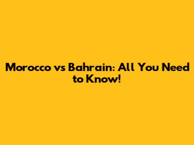 Morocco vs Bahrain: All You Need to Know!