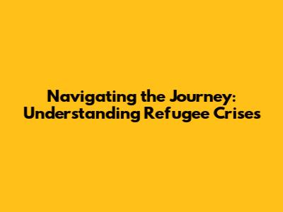 Navigating the Journey: Understanding Refugee Crises