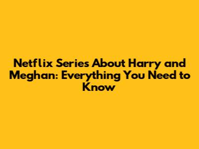Netflix Series About Harry and Meghan: Everything You Need to Know