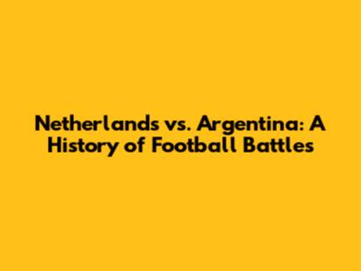 Netherlands vs. Argentina: A History of Football Battles