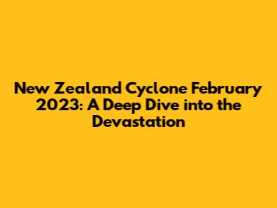 New Zealand Cyclone February 2023: A Deep Dive into the Devastation