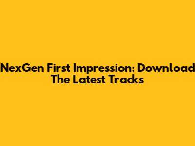 NexGen First Impression: Download The Latest Tracks