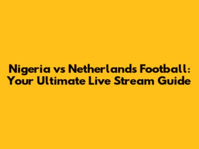 Nigeria vs Netherlands Football: Your Ultimate Live Stream Guide