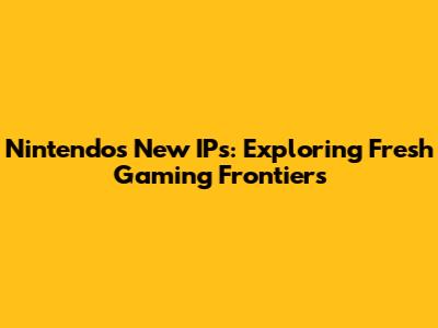 Nintendo's New IPs: Exploring Fresh Gaming Frontiers