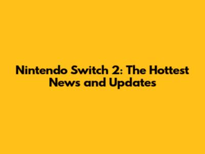 Nintendo Switch 2: The Hottest News and Updates