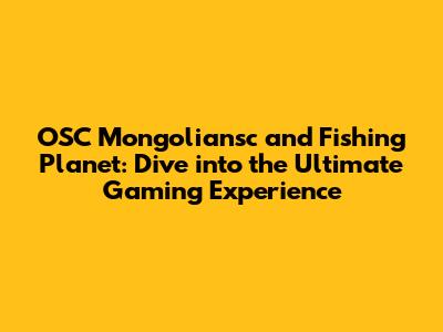 OSC Mongoliansc and Fishing Planet: Dive into the Ultimate Gaming Experience